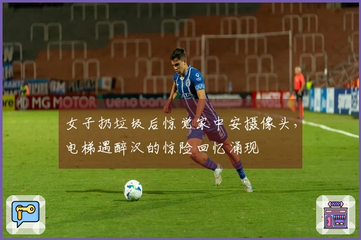女子扔垃圾后惊觉家中安摄像头，电梯遇醉汉的惊险回忆涌现