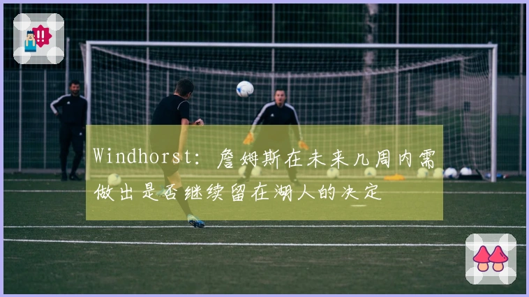 Windhorst：詹姆斯在未来几周内需做出是否继续留在湖人的决定