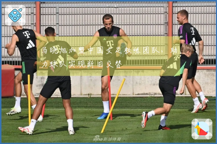 马晓旭加盟中国女足教练团队，助力球队实现新旧交替