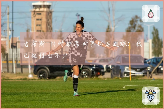 吉布斯-怀特缺席世界杯后进球：我已经付出不少